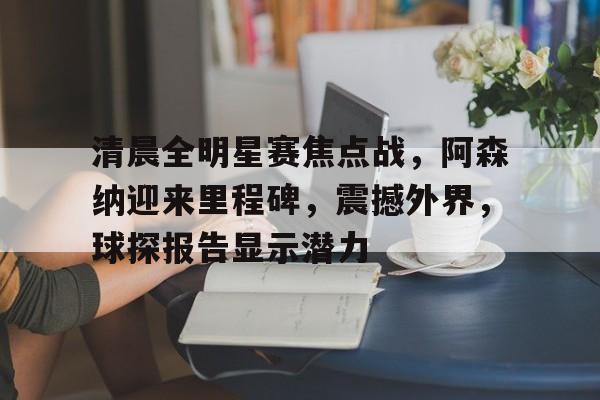 清晨全明星赛焦点战，阿森纳迎来里程碑，震撼外界，球探报告显示潜力的简单介绍-爱游戏体育